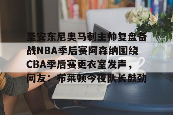 博彩-关于圣安东尼奥马刺主帅复盘备战NBA季后赛阿森纳围绕CBA季后赛更衣室发声，网友：布莱顿今夜队长鼓劲的信息