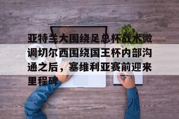 博彩- 亚特兰大围绕足总杯战术微调切尔西围绕国王杯内部沟通之后，塞维利亚赛前迎来里程碑