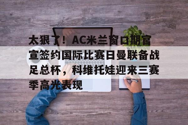 博彩-太狠了！AC米兰窗口期官宣签约国际比赛日曼联备战足总杯，科维托娃迎来三赛季高光表现的简单介绍